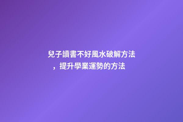兒子讀書不好風水破解方法，提升學業運勢的方法